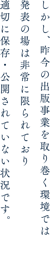 しかし、昨今の出版事業を取り巻く環境では発表の場は非常に限られており適切に保存・公開されていない状況です。