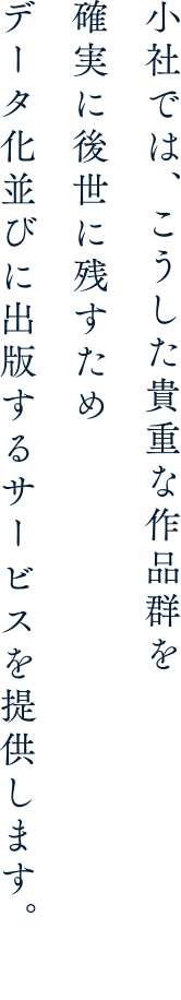 小社では、こうした貴重な作品群を確実に後世に残すためデータ化並びに出版するサービスを提供します。