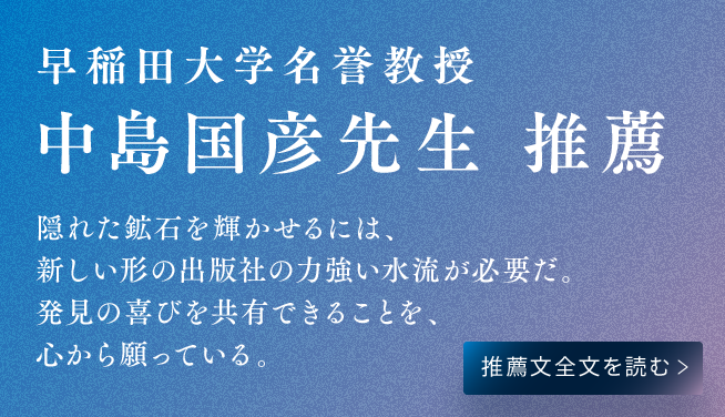 早稲田大学名誉教授　中島国彦先生 推薦　隠れた鉱石を輝かせるには、新しい形の出版社の力強い水流が必要だ。発見の喜びを共有できることを、心から願っている。推薦文全文を読む